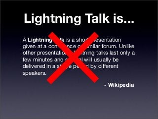 Lightning Talk is...
A Lightning Talk is a short presentation
given at a conference or similar forum. Unlike
other presentations, lightning talks last only a
few minutes and several will usually be
delivered in a single period by different
speakers.
- Wikipedia
 