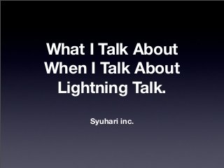 What I Talk About
When I Talk About
Lightning Talk.
Syuhari inc.
 