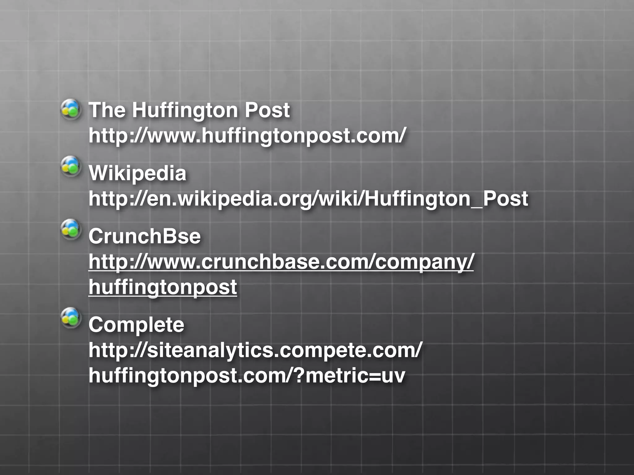 The Huffington Post
http://www.huffingtonpost.com/
Wikipedia
http://en.wikipedia.org/wiki/Huffington_Post
CrunchBse
http://www.crunchbase.com/company/
huffingtonpost
Complete
http://siteanalytics.compete.com/
huffingtonpost.com/?metric=uv
