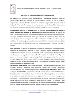 Instituto de Terapia e Investigación sobre las Secuelas de la Tortura y la Violencia Estatal
METODOS DE TORTURA EN BOLIVIA Y SUS SECUELAS
En dictadura: Las personas sufrieron torturas físicas y psicológicas metódicas: Golpes en
partes sensibles del cuerpo, aplicación de corriente eléctrica, extracción de uñas, quemaduras,
colgamientos, posiciones forzadas, privación de alimentos y agua, estrés sensorial como el
“teléfono”, el “submarino”, amenazas de muerte, de daño a los familiares, falsos fusilamientos,
humillaciones, violaciones, violencia sexual, introducción de objetos en el ano o la vagina.
En democracia: Varios de los métodos usados en dictaduras son utilizados hoy en día por la
policía boliviana en el momento de la detención como: Amenazas de muerte, de violación, de
daño a los familiares, sofocación mediante bolsas plásticas, golpes en partes sensibles del cuerpo,
echar gas lacrimógeno directamente a los ojos, aplicación de corriente con taser (armas de
electrochoque). Durante las represiones a los movimientos sociales, se utilizan ingentes
cantidades de gas lacrimógeno, proyectiles como aerosol dirigido directamente a la cara, golpes
con varas de madera cilíndrica denominadas aquí tolete, pisotones sobre el cuerpo, amenazas e
insultos.
En la actualidad: La situación no ha mejorado. La tortura ha guardado dos funciones principales:
La primera de investigación y confesión. La Policía y la justicia emplean mínimamente métodos
científicos de investigación, la tortura es un método barato y aparentemente eficaz (Caso Apolo,
caso Belaunde…). La segunda función es con fines “educativos”, de amedrentamiento. Rige en la
policía, las fuerzas armadas y en una parte de la población la idea que para educar hay que utilizar
el miedo, hay que saber dar “una buena lección”, una buena paliza y en ese ámbito los métodos de
tortura son los bien venidos (Caso estudiantes de Veterinaria de la Universidad Indígena “Túpac
Katari” en el Batallón de la Marina de Chúa)
Las secuelas físicas agudas más comunes son debido a heridas provocadas por objetos corto
punzante, equimosis, hematomas, uñas arrancadas, dientes rotos, fracturas, hemorragias
vaginales, tímpanos rotos, etc. Con la agravante que en los lugares de detención se ofrece poca
o ninguna atención médica, y las lesiones a menudo se curan con una funcionalidad defectuosa.
En particular, las torturas mediante el uso de métodos de sofocación producen en las víctimas
enfermedades como bronquitis crónica o neumonía y estomatitis de una manera más aguda. Las
quemaduras y mutilaciones dejan huellas indelebles en la persona. Las torturas por suspensión
causan dolores crónicos de las articulaciones, sobre todo en la espalda y los hombros, y otras
dolencias del aparato locomotor. En muchos casos las lesiones internas provocaron enfermedades
crónicas, en especial neuropatías con dolores crónicos que les impiden volver a trabajar.
Av. 6 de Agosto 2006, Edif. V Centenario, Dpto. 1A ∙ Casilla 8185 ∙ Tel. +591 2 2911916 ∙ Fax +591 2 2154094 ∙ e-mail:
administracion@itei.org.bo La Paz – Bolivia
 