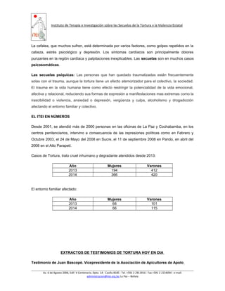 Instituto de Terapia e Investigación sobre las Secuelas de la Tortura y la Violencia Estatal
La cefalea, que muchos sufren, está determinada por varios factores, como golpes repetidos en la
cabeza, estrés psicológico y depresión. Los síntomas cardíacos son principalmente dolores
punzantes en la región cardíaca y palpitaciones inexplicables. Las secuelas son en muchos casos
psicosomáticas.
Las secuelas psíquicas: Las personas que han quedado traumatizadas están frecuentemente
solas con el trauma, aunque la tortura tiene un efecto atemorizador para el colectivo, la sociedad.
El trauma en la vida humana tiene como efecto restringir la potencialidad de la vida emocional,
afectiva y relacional, reduciendo sus formas de expresión a manifestaciones mas extremas como la
irascibilidad o violencia, ansiedad o depresión, vergüenza y culpa, alcoholismo y drogadicción
afectando el entorno familiar y colectivo.
EL ITEI EN NÚMEROS
Desde 2001, se atendió más de 2000 personas en las oficinas de La Paz y Cochabamba, en los
centros penitenciarios, intervino a consecuencia de las represiones políticas como en Febrero y
Octubre 2003, el 24 de Mayo del 2008 en Sucre, el 11 de septiembre 2008 en Pando, en abril del
2008 en el Alto Parapetí.
Casos de Tortura, trato cruel inhumano y degradante atendidos desde 2013:
Año Mujeres Varones
2013 194 412
2014 366 420
El entorno familiar afectado:
Año Mujeres Varones
2013 68 101
2014 66 115
EXTRACTOS DE TESTIMONIOS DE TORTURA HOY EN DIA
Testimonio de Juan Bascopé. Vicepresidente de la Asociación de Apicultores de Apolo
Av. 6 de Agosto 2006, Edif. V Centenario, Dpto. 1A ∙ Casilla 8185 ∙ Tel. +591 2 2911916 ∙ Fax +591 2 2154094 ∙ e-mail:
administracion@itei.org.bo La Paz – Bolivia
 