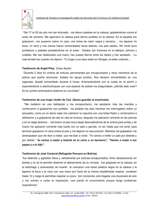 Instituto de Terapia e Investigación sobre las Secuelas de la Tortura y la Violencia Estatal
“Del 17 al 20 de julio me han torturado…me dieron patadas en la cabeza, golpeándome contra el
suelo de cemento. Me agarraron la cabeza para darme puñetes en la cabeza. En la espalda me
golpearon…me pusieron sobre mi cara, una bolsa de nylon negra y cerraron… me taparon mi
boca, mí nariz y mis manos fueron enmanilladas hacia delante, mis pies atados. Ahí recibí puro
puñetazos y patadas pisoteándome en el suelo... Estaba con fracturas en el tabique, pómulo y
costillas. Me han destrozado una mano, han puesto fierros entre los dedos y han apretado… Lo
más terrible fue cuando me dijeron: “Tu mujer y tus hijos están en Obrajes, la están violando….
Testimonio de Angel Piluy (Caso Apolo)
“Durante 2 días fui víctima de torturas permanentes por encapuchados y otros miembros de la
policía que podría reconocer. Estaba sin apoyo jurídico. Nos llevaron enmanillados en una
vagoneta. Quedé enmanillado durante 8 horas. Amenazándome con la culata en el pecho y
exponiéndome a electrochoques con una especie de pistola me preguntaban ¿Dónde está Juan?
En la cumbre amenazaron botarme en una bolsa.”
Testimonio de una mujer chofer de Taxi (Quiso guardar el anonimato)
“Me metieron en una habitación y me encapucharon, me apretaron más las manillas y
comenzaron a golpearme con puñetes, me pisaban los pies mientras me interrogaban sobre un
secuestro, como yo no decía nada me cubrieron la capucha con una bolsa Nylon y comenzaron a
asfixiarme y a golpearme de rato en rato en la boca, después me aplicaron corriente en las piernas
y en la nalga derecha… me tiraron al piso boca abajo desnudándome de la cintura para arriba y de
nuevo me aplicaron corriente más fuerte con un palo o garrote, no sé, hasta que me oriné, para
terminar golpearon mi cara contra el piso y me dejaron en esa posición. Mientras me golpeaban me
amenazaban que me iban a matar, que me iban a violar, “Te vamos a meter un palo por delante y
por detrás”, “te vamos a matar y botarte en tu carro a un barranco”, “Vamos a matar a tus
papas y a tu hijo”,
Testimonio de José Cantoral (Refugiado Peruano en Bolivia)
“fue detenido y agredido física y verbalmente por policías encapuchados, firmo declaraciones sin
leerlas y no se le permitió observar el allanamiento de su morada…fue golpeado en la cabeza, en
el estómago y amenazado de muerte…le colocaron una bolsa plástica negra en la cabeza y le
taparon la boca y la nariz con una mano por fuera de la misma impidiéndole respirar, contaban
hasta 10 y luego le permitían respirar un poco, “por momentos solo tragaba una bocanada de aire
y me volvían a cortar la respiración, casi pierdo el conocimiento porque tengo problemas
respiratorios”.
Av. 6 de Agosto 2006, Edif. V Centenario, Dpto. 1A ∙ Casilla 8185 ∙ Tel. +591 2 2911916 ∙ Fax +591 2 2154094 ∙ e-mail:
administracion@itei.org.bo La Paz – Bolivia
 