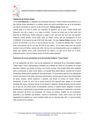 Instituto de Terapia e Investigación sobre las Secuelas de la Tortura y la Violencia Estatal
Testimonio de Yuliano Arista
En el caso Belaunde, un abogado fue duramente torturado y Yuliano Arista (Curaca Blanco) y su
hija Carmen Arista sometidos a un método clásico de tortura psicológica que es el de amenazar
con atacar a la familia en caso de no dar información. Yuliano Arista cuenta que
cuando llegó a La Paz lo recibe una autoridad de gobierno que le dice: “Habla donde está
Belaunde, sino vas a cagar y va a cagar tu familia.” Cuando se entera que su hija había sido
detenida se desmorona. Estaba dispuesto a pagar lo que sea para ella para que sea liberada.
Preguntó cuánto quieren, tenía 2.000 USD. El Mayor Larrea, jefe de investigación le dice
10.000USD: ‘Si te importa me das 8.000 USD más tarde’.” Su hija, Carmen Arista comenta: “En el
camino de Caracollo a La Paz, el coronel Ramos me dice: ‘Tu papa ha hablado todo’.” Cuando
pude comunicarme con él, me dijo: ‘Di todo lo que sabes.’ Yo no sabía nada, pero me asusté
cuando lo escuche hablar, estaba mal, débil. Ahí me vino una desesperación y por un abogado en
Brasil cuyo teléfono tenía, pude comunicarme con Martín y le dije con el dolor en el alma,
pidiéndole perdón, que se entregue porque la familia estaba detenida’”
Testimonio de varios estudiantes de la Universidad Indígena “Tupac Katari”
El 3 de septiembre del 2014, más de 80 estudiantes de Veterinaria de la Universidad Indígena
“Túpac Katari” fueron transportados al Batallón de la Marina de Chúa con el pretexto de cumplir
ejercicios militares, que tenían de hecho una función punitiva. Esa jornada había sido acordada
entre el vicerrector, el señor Cimar Katari, y el Capitán Merix Bertiz Blanco, docente de la misma
Universidad donde tenía la cátedra de “Descolonización”. En una primera fase los y las estudiantes
tuvieron que hacer el día entero ejercicios extenuantes y nocivos para la salud, todo acompañado
de gritos, insultos, cantos obscenos y sexistas, que tenían la función de causar miedo y
amedrentar. A partir de las 9 de la noche comenzó una segunda fase, golpes en las partes
sensibles del cuerpo, manoseo sexual, el uso abusivo y peligroso del gas pimienta que fue rociado
por el piso de una colina donde los estudiantes varones y mujeres fueron obligados a avanzar
arrastrándose y absorbiendo el gas pimienta que les provocó problemas de respiración y de visión.
Este escenario de terror fue introducido con música de entierro, aullidos de los conscriptos,
dinamitas y los tenientes que gritaban “vamos al cementerio”. Todos vieron como uno de los
estudiantes fue pateado por varios soldados hasta que el instructor diga “alto”, lo que provocaba
risas y burlas en los soldados.
Av. 6 de Agosto 2006, Edif. V Centenario, Dpto. 1A ∙ Casilla 8185 ∙ Tel. +591 2 2911916 ∙ Fax +591 2 2154094 ∙ e-mail:
administracion@itei.org.bo La Paz – Bolivia
 