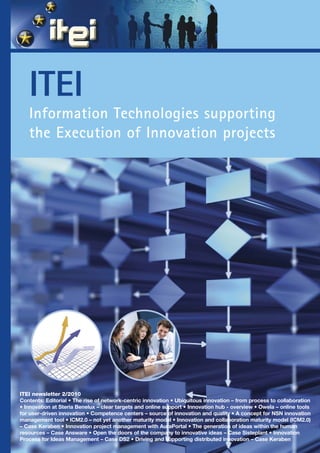 ITEI
   Information Technologies supporting
   the Execution of Innovation projects




ITEI newsletter 2/2010
Contents: Editorial • The rise of network-centric innovation • Ubiquitous innovation – from process to collaboration
• Innovation at Steria Benelux – clear targets and online support • Innovation hub - overview • Owela – online tools
for user-driven innovation • Competence centers – source of innovation and quality • A concept for NSN innovation
management tool • ICM2.0 – not yet another maturity model • Innovation and collaboration maturity model (ICM2.0)
– Case Keraben • Innovation project management with AuraPortal • The generation of ideas within the human
resources – Case Answare • Open the doors of the company to innovative ideas – Case Sisteplant • Innovation
Process for Ideas Management – Case DS2 • Driving and supporting distributed innovation – Case Keraben
 