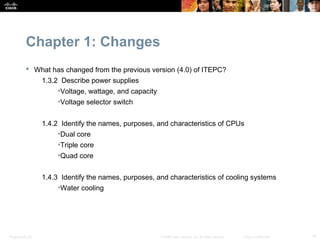 Chapter 1: Changes
            What has changed from the previous version (4.0) of ITEPC?
                  1.3.2 Describe power supplies
                       •Voltage, wattage, and capacity
                       •Voltage selector switch


                  1.4.2 Identify the names, purposes, and characteristics of CPUs
                       •Dual core
                       •Triple core
                       •Quad core


                  1.4.3 Identify the names, purposes, and characteristics of cooling systems
                       •Water cooling




Presentation_ID                                          © 2008 Cisco Systems, Inc. All rights reserved.   Cisco Confidential   14
 