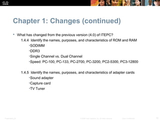 Chapter 1: Changes (continued)
            What has changed from the previous version (4.0) of ITEPC?
                  1.4.4 Identify the names, purposes, and characteristics of ROM and RAM
                       •SODIMM
                       •DDR3
                       •Single Channel vs. Dual Channel
                       •Speed: PC-100, PC-133, PC-2700, PC-3200, PC2-5300, PC3-12800


                  1.4.5 Identify the names, purposes, and characteristics of adapter cards
                       •Sound adapter
                       •Capture card
                       •TV Tuner




Presentation_ID                                        © 2008 Cisco Systems, Inc. All rights reserved.   Cisco Confidential   15
 
