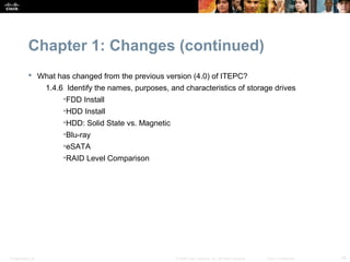 Chapter 1: Changes (continued)
            What has changed from the previous version (4.0) of ITEPC?
                  1.4.6 Identify the names, purposes, and characteristics of storage drives
                       •FDD Install
                       •HDD Install
                       •HDD: Solid State vs. Magnetic
                       •Blu-ray
                       •eSATA
                       •RAID Level Comparison




Presentation_ID                                         © 2008 Cisco Systems, Inc. All rights reserved.   Cisco Confidential   16
 