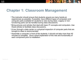 Chapter 1: Classroom Management
                   The instructor should ensure that students acquire as many hands-on
                    experiences as possible. If possible, have different types of computers and
                    computer parts available for students to view during class. Legacy or non-
                    functioning parts can be handled during class discussions.
                   Bring pictures and articles that deal with basic IT concepts and computers. Use
                    these articles to facilitate class discussions.
                   A tour through a data center or a physical inspection of computer parts that are
                    brought to class is recommended.
                   Assemble a computer in front of the students; it should not take more than 40
                    minutes to complete. Give a short explanation of the role and functionality of
                    each component prior to installation.




Presentation_ID                                         © 2008 Cisco Systems, Inc. All rights reserved.   Cisco Confidential   18
 