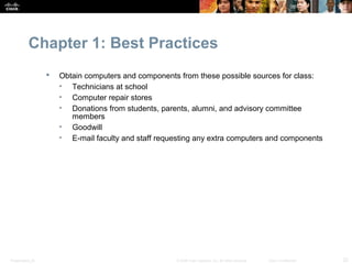 Chapter 1: Best Practices
                     Obtain computers and components from these possible sources for class:
                      • Technicians at school
                      • Computer repair stores
                      • Donations from students, parents, alumni, and advisory committee
                         members
                      • Goodwill
                      • E-mail faculty and staff requesting any extra computers and components




Presentation_ID                                       © 2008 Cisco Systems, Inc. All rights reserved.   Cisco Confidential   22
 