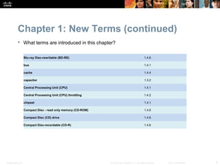 Chapter 1: New Terms (continued)
            What terms are introduced in this chapter?


                  Blu-ray Disc-rewritable (BD-RE)                                               1.4.6

                  bus                                                                           1.4.1

                  cache                                                                         1.4.4

                  capacitor                                                                     1.3.2

                  Central Processing Unit (CPU)                                                 1.4.1

                  Central Processing Unit (CPU) throttling                                      1.4.2

                  chipset                                                                       1.4.1

                  Compact Disc - read only memory (CD-ROM)                                      1.4.6

                  Compact Disc (CD) drive                                                       1.4.6

                  Compact Disc-recordable (CD-R)                                                1.4.6




Presentation_ID                                              © 2008 Cisco Systems, Inc. All rights reserved.   Cisco Confidential   6
 