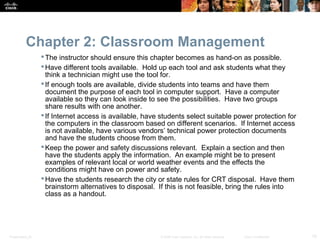 Chapter 2: Classroom Management
                   The instructor should ensure this chapter becomes as hand-on as possible.
                   Have different tools available. Hold up each tool and ask students what they
                    think a technician might use the tool for.
                   If enough tools are available, divide students into teams and have them
                    document the purpose of each tool in computer support. Have a computer
                    available so they can look inside to see the possibilities. Have two groups
                    share results with one another.
                   If Internet access is available, have students select suitable power protection for
                    the computers in the classroom based on different scenarios. If Internet access
                    is not available, have various vendors’ technical power protection documents
                    and have the students choose from them.
                   Keep the power and safety discussions relevant. Explain a section and then
                    have the students apply the information. An example might be to present
                    examples of relevant local or world weather events and the effects the
                    conditions might have on power and safety.
                   Have the students research the city or state rules for CRT disposal. Have them
                    brainstorm alternatives to disposal. If this is not feasible, bring the rules into
                    class as a handout.




Presentation_ID                                          © 2008 Cisco Systems, Inc. All rights reserved.   Cisco Confidential   10
 