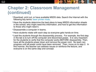 Chapter 2: Classroom Management
           (continued)
                   Download, print out, or have available MSDS data. Search the Internet with the
                    following key terms: laser printer msds.
                   Have the students determine the best place to keep MSDS information sheets
                    in the school, who might need this information, and how to get this information
                    to those who might need it.
                   Disassemble a computer in teams.
                   Have students rotate with each step so everyone gets hands-on time.
                   Lead the students through the disassembly process. For example, the first step
                    in the lab is to turn off the computer and disconnect power. It is very important
                    for the students to verify that the computer works BEFORE disassembly. Then,
                    have all the students power down and remove the power cord. No team can
                    progress until all power cords have been removed. Then, move on to step 2. In
                    this manner, the teacher can address issues or reinforce the lecture, and
                    everyone is on the same step and concept.




Presentation_ID                                         © 2008 Cisco Systems, Inc. All rights reserved.   Cisco Confidential   11
 