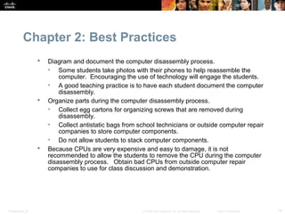 Chapter 2: Best Practices
                     Diagram and document the computer disassembly process.
                      • Some students take photos with their phones to help reassemble the
                          computer. Encouraging the use of technology will engage the students.
                      • A good teaching practice is to have each student document the computer
                          disassembly.
                     Organize parts during the computer disassembly process.
                      • Collect egg cartons for organizing screws that are removed during
                          disassembly.
                      • Collect antistatic bags from school technicians or outside computer repair
                          companies to store computer components.
                      • Do not allow students to stack computer components.
                     Because CPUs are very expensive and easy to damage, it is not
                      recommended to allow the students to remove the CPU during the computer
                      disassembly process. Obtain bad CPUs from outside computer repair
                      companies to use for class discussion and demonstration.




Presentation_ID                                        © 2008 Cisco Systems, Inc. All rights reserved.   Cisco Confidential   14
 