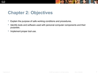 Chapter 2: Objectives
            Explain the purpose of safe working conditions and procedures.
            Identify tools and software used with personal computer components and their
             purposes.
            Implement proper tool use.




Presentation_ID                                     © 2008 Cisco Systems, Inc. All rights reserved.   Cisco Confidential   2
 