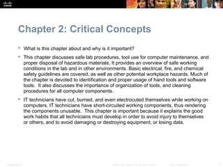 Chapter 2: Critical Concepts
            What is this chapter about and why is it important?
            This chapter discusses safe lab procedures, tool use for computer maintenance, and
             proper disposal of hazardous materials. It provides an overview of safe working
             conditions in the lab and in other environments. Basic electrical, fire, and chemical
             safety guidelines are covered, as well as other potential workplace hazards. Much of
             the chapter is devoted to identification and proper usage of hand tools and software
             tools. It also discusses the importance of organization of tools, and cleaning
             procedures for all computer components.
            IT technicians have cut, burned, and even electrocuted themselves while working on
             computers. IT technicians have short-circuited working components, thus rendering
             the components unusable. This chapter is important because it explains the good
             work habits that all technicians must develop in order to avoid injury to themselves
             or others, and to avoid damaging or destroying equipment, or losing data.




Presentation_ID                                      © 2008 Cisco Systems, Inc. All rights reserved.   Cisco Confidential   3
 
