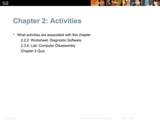 Chapter 2: Activities
            What activities are associated with this chapter
                  2.2.2: Worksheet: Diagnostic Software
                  2.3.4: Lab: Computer Disassembly
                  Chapter 2 Quiz




Presentation_ID                                       © 2008 Cisco Systems, Inc. All rights reserved.   Cisco Confidential   4
 