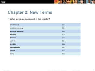 Chapter 2: New Terms
            What terms are introduced in this chapter?

                  antistatic mat                                                       2.2.1

                  antistatic wrist strap                                               2.2.1

                  anti-virus application                                               2.2.2

                  blackout                                                             2.1.2

                  brownout                                                             2.1.2

                  cable tie                                                            2.2.1

                  CHKDSK                                                               2.2.2

                  compressed air                                                       2.2.1

                  conduit                                                              2.1.1

                  defrag                                                               2.2.2




Presentation_ID                                     © 2008 Cisco Systems, Inc. All rights reserved.   Cisco Confidential   5
 