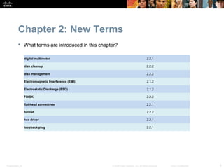 Chapter 2: New Terms
            What terms are introduced in this chapter?

                  digital multimeter                                                      2.2.1

                  disk cleanup                                                            2.2.2

                  disk management                                                         2.2.2

                  Electromagnetic Interference (EMI)                                      2.1.2

                  Electrostatic Discharge (ESD)                                           2.1.2

                  FDISK                                                                   2.2.2

                  flat-head screwdriver                                                   2.2.1

                  format                                                                  2.2.2

                  hex driver                                                              2.2.1

                  loopback plug                                                           2.2.1




Presentation_ID                                        © 2008 Cisco Systems, Inc. All rights reserved.   Cisco Confidential   6
 