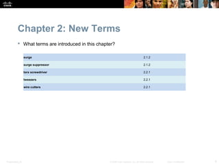 Chapter 2: New Terms
            What terms are introduced in this chapter?

                  surge                                                                2.1.2

                  surge suppressor                                                     2.1.2

                  torx screwdriver                                                     2.2.1

                  tweezers                                                             2.2.1

                  wire cutters                                                         2.2.1




Presentation_ID                                     © 2008 Cisco Systems, Inc. All rights reserved.   Cisco Confidential   8
 