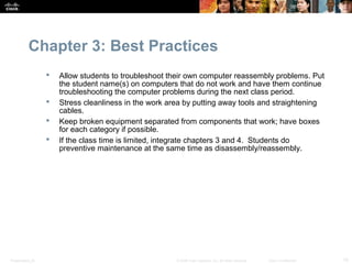 Chapter 3: Best Practices
                     Allow students to troubleshoot their own computer reassembly problems. Put
                      the student name(s) on computers that do not work and have them continue
                      troubleshooting the computer problems during the next class period.
                     Stress cleanliness in the work area by putting away tools and straightening
                      cables.
                     Keep broken equipment separated from components that work; have boxes
                      for each category if possible.
                     If the class time is limited, integrate chapters 3 and 4. Students do
                      preventive maintenance at the same time as disassembly/reassembly.




Presentation_ID                                        © 2008 Cisco Systems, Inc. All rights reserved.   Cisco Confidential   10
 