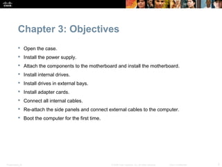 Chapter 3: Objectives
            Open the case.
            Install the power supply.
            Attach the components to the motherboard and install the motherboard.
            Install internal drives.
            Install drives in external bays.
            Install adapter cards.
            Connect all internal cables.
            Re-attach the side panels and connect external cables to the computer.
            Boot the computer for the first time.




Presentation_ID                                      © 2008 Cisco Systems, Inc. All rights reserved.   Cisco Confidential   2
 