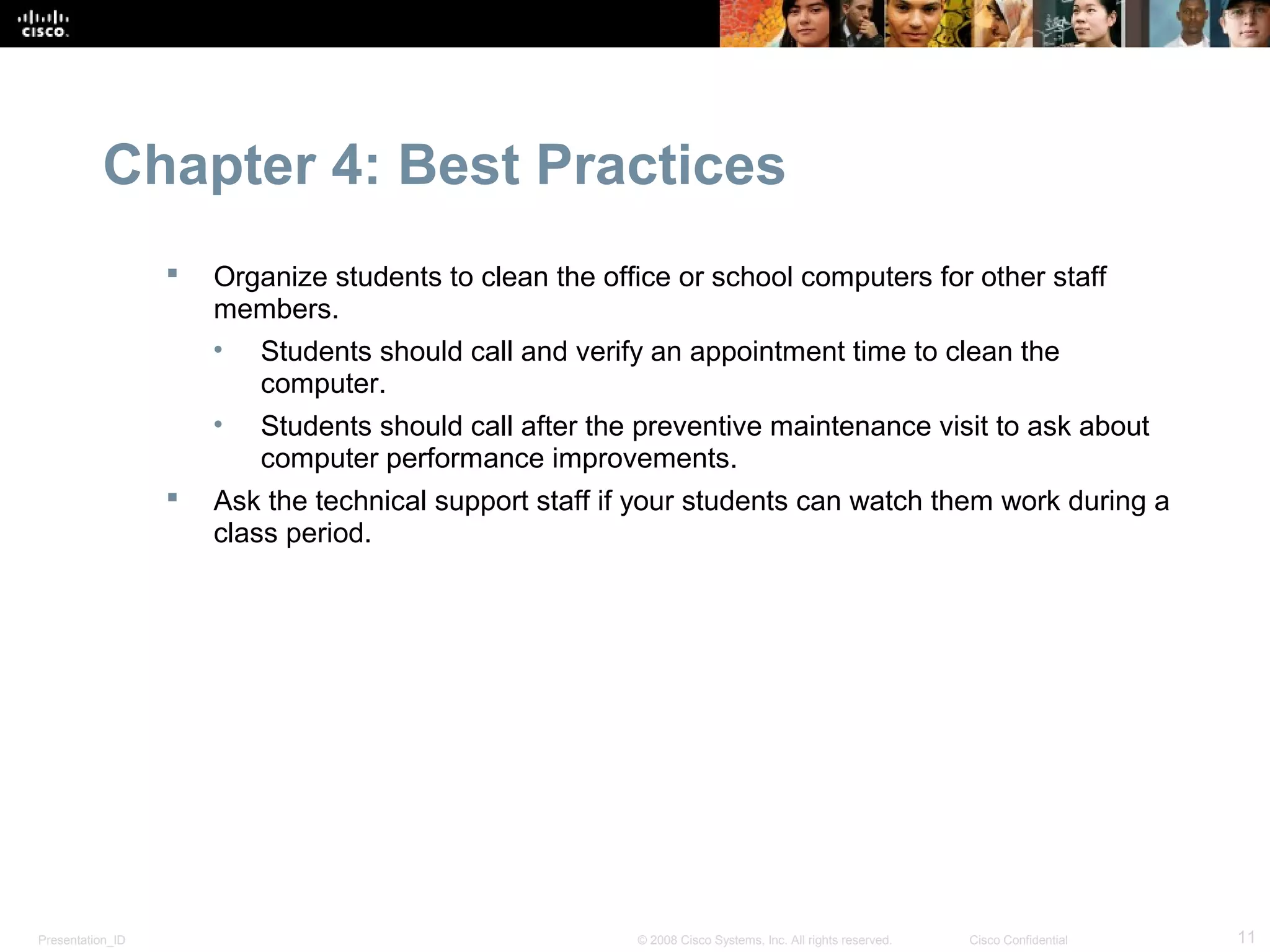 Chapter 4: Best Practices
                     Organize students to clean the office or school computers for other staff
                      members.
                      • Students should call and verify an appointment time to clean the
                         computer.
                      • Students should call after the preventive maintenance visit to ask about
                         computer performance improvements.
                     Ask the technical support staff if your students can watch them work during a
                      class period.




Presentation_ID                                         © 2008 Cisco Systems, Inc. All rights reserved.   Cisco Confidential   11
 