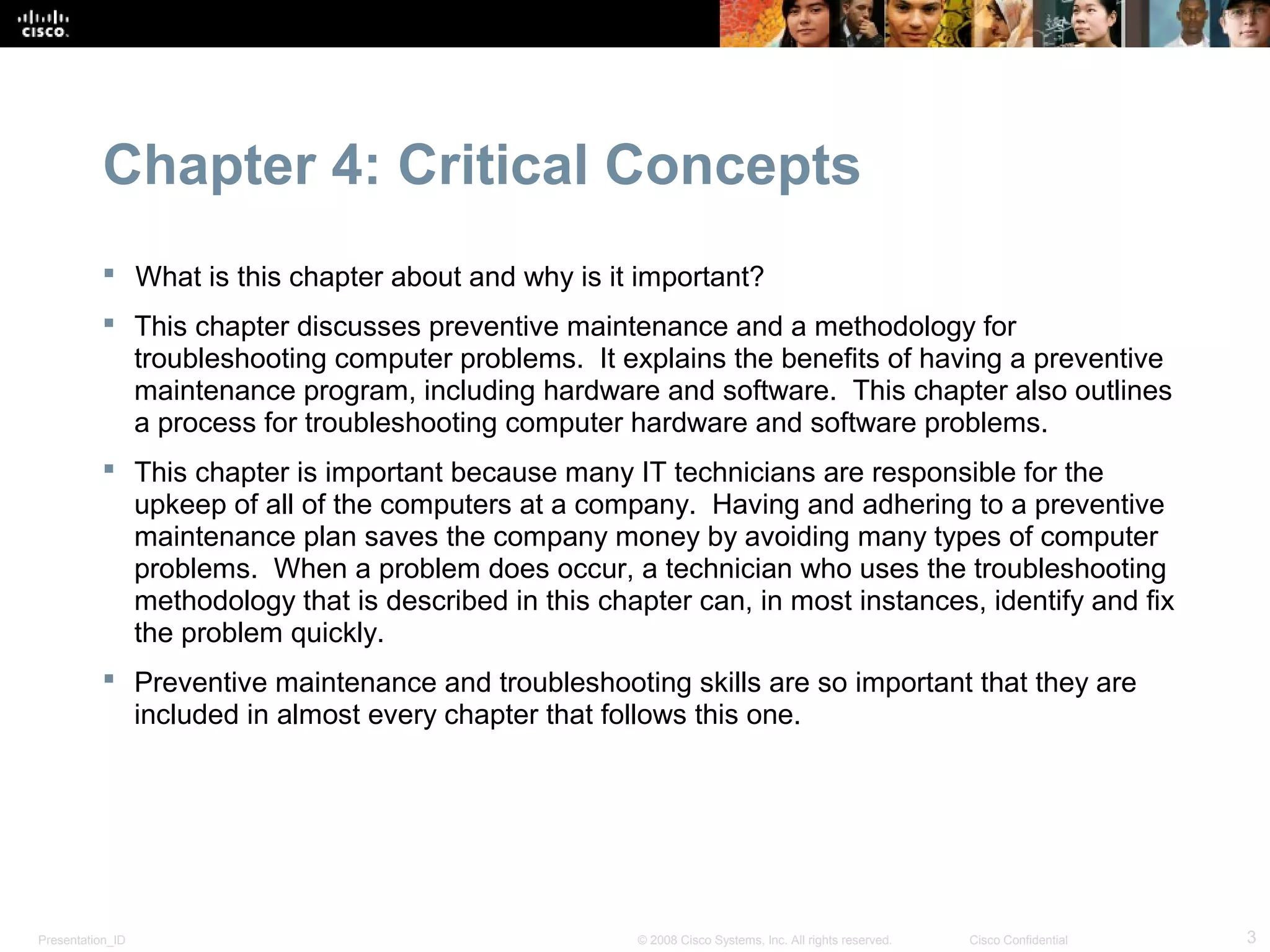 Chapter 4: Critical Concepts
            What is this chapter about and why is it important?
            This chapter discusses preventive maintenance and a methodology for
             troubleshooting computer problems. It explains the benefits of having a preventive
             maintenance program, including hardware and software. This chapter also outlines
             a process for troubleshooting computer hardware and software problems.
            This chapter is important because many IT technicians are responsible for the
             upkeep of all of the computers at a company. Having and adhering to a preventive
             maintenance plan saves the company money by avoiding many types of computer
             problems. When a problem does occur, a technician who uses the troubleshooting
             methodology that is described in this chapter can, in most instances, identify and fix
             the problem quickly.
            Preventive maintenance and troubleshooting skills are so important that they are
             included in almost every chapter that follows this one.




Presentation_ID                                       © 2008 Cisco Systems, Inc. All rights reserved.   Cisco Confidential   3
 