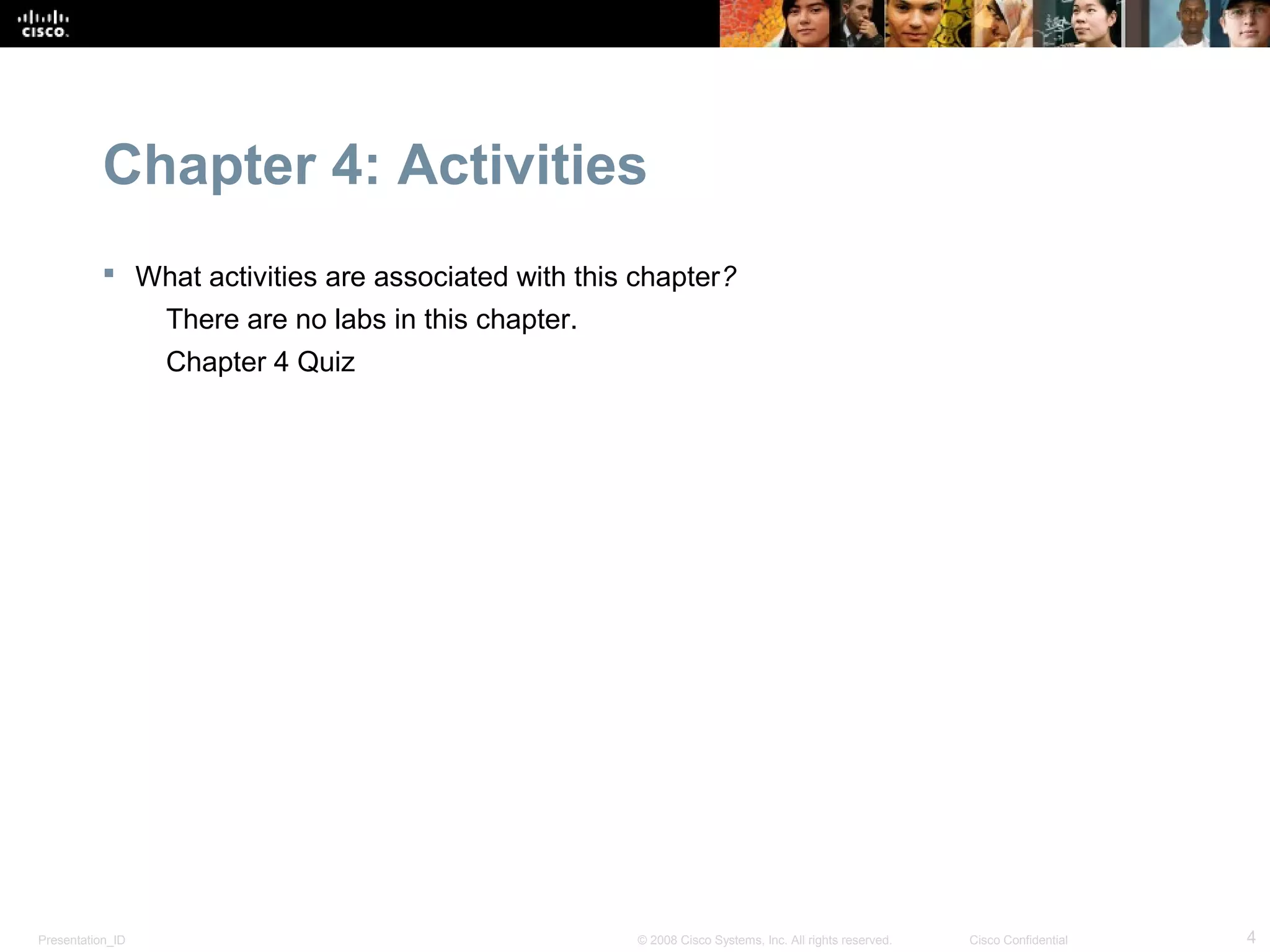 Chapter 4: Activities
            What activities are associated with this chapter?
                  There are no labs in this chapter.
                  Chapter 4 Quiz




Presentation_ID                                        © 2008 Cisco Systems, Inc. All rights reserved.   Cisco Confidential   4
 
