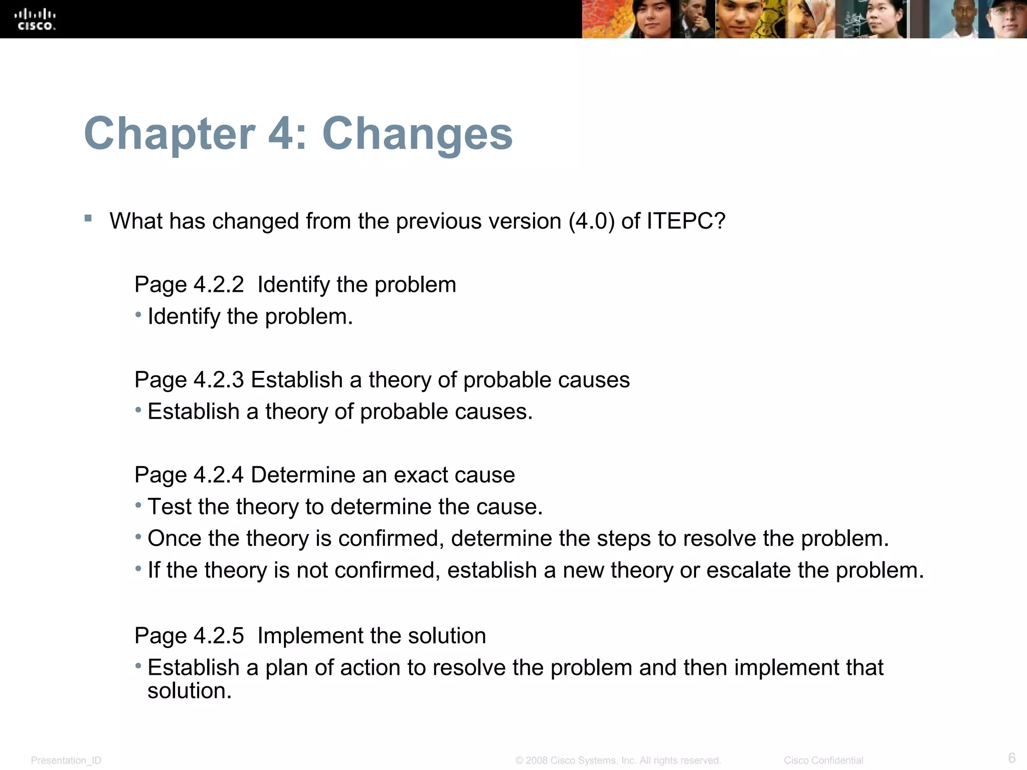 Chapter 4: Changes
            What has changed from the previous version (4.0) of ITEPC?

                  Page 4.2.2 Identify the problem
                  • Identify the problem.

                  Page 4.2.3 Establish a theory of probable causes
                  • Establish a theory of probable causes.

                  Page 4.2.4 Determine an exact cause
                  • Test the theory to determine the cause.
                  • Once the theory is confirmed, determine the steps to resolve the problem.
                  • If the theory is not confirmed, establish a new theory or escalate the problem.

                  Page 4.2.5 Implement the solution
                  • Establish a plan of action to resolve the problem and then implement that
                    solution.

Presentation_ID                                          © 2008 Cisco Systems, Inc. All rights reserved.   Cisco Confidential   6
 