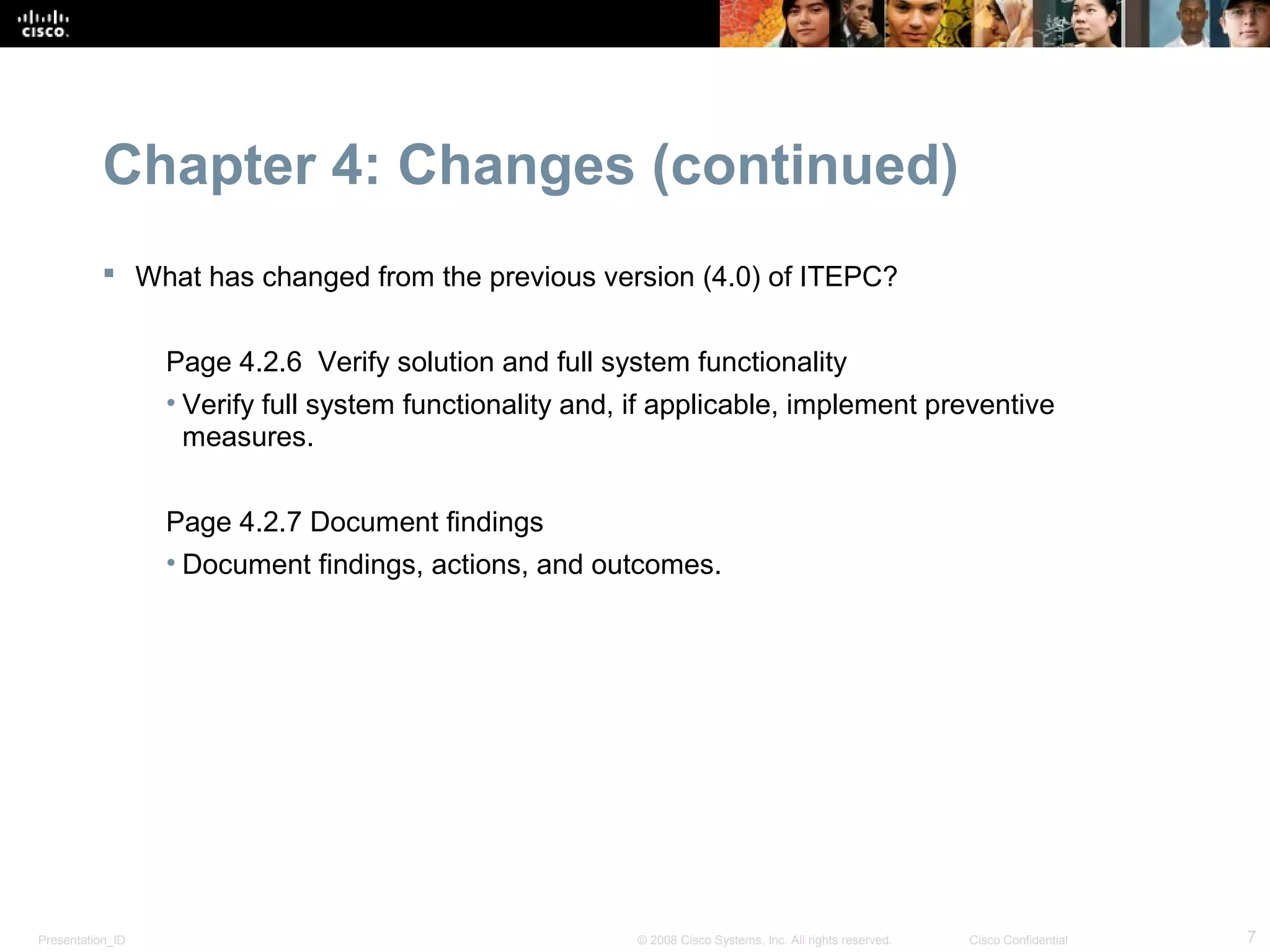 Chapter 4: Changes (continued)
            What has changed from the previous version (4.0) of ITEPC?


                  Page 4.2.6 Verify solution and full system functionality
                  • Verify full system functionality and, if applicable, implement preventive
                    measures.


                  Page 4.2.7 Document findings
                  • Document findings, actions, and outcomes.




Presentation_ID                                          © 2008 Cisco Systems, Inc. All rights reserved.   Cisco Confidential   7
 