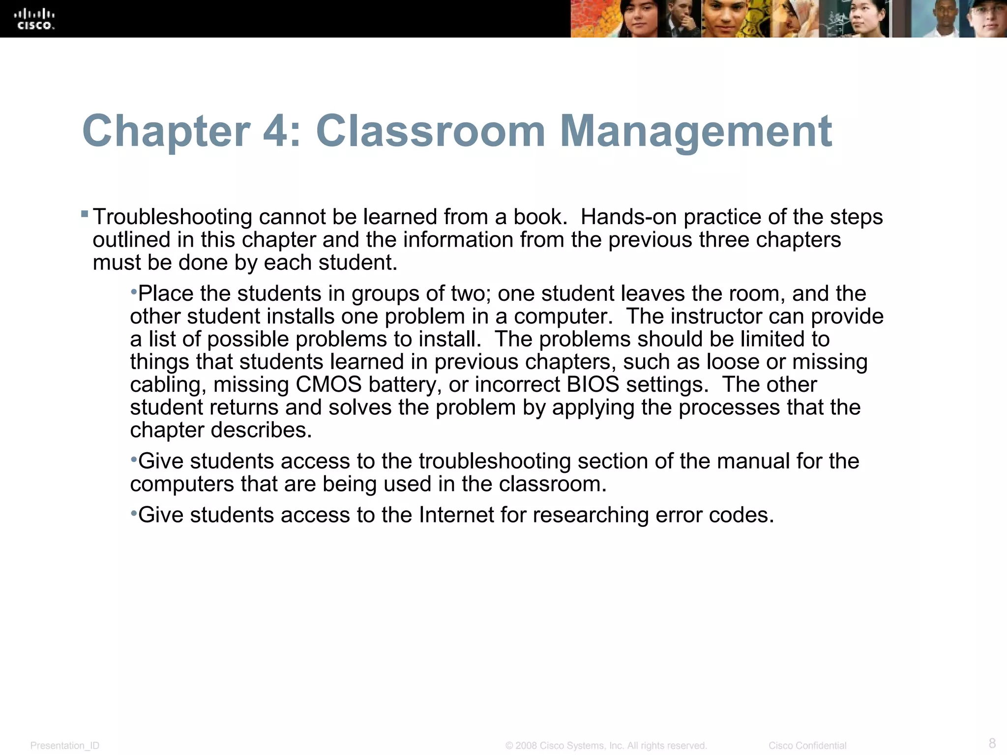 Chapter 4: Classroom Management
           Troubleshooting cannot be learned from a book. Hands-on practice of the steps
            outlined in this chapter and the information from the previous three chapters
            must be done by each student.
                •Place the students in groups of two; one student leaves the room, and the
                other student installs one problem in a computer. The instructor can provide
                a list of possible problems to install. The problems should be limited to
                things that students learned in previous chapters, such as loose or missing
                cabling, missing CMOS battery, or incorrect BIOS settings. The other
                student returns and solves the problem by applying the processes that the
                chapter describes.
                •Give students access to the troubleshooting section of the manual for the
                computers that are being used in the classroom.
                •Give students access to the Internet for researching error codes.




Presentation_ID                                      © 2008 Cisco Systems, Inc. All rights reserved.   Cisco Confidential   8
 