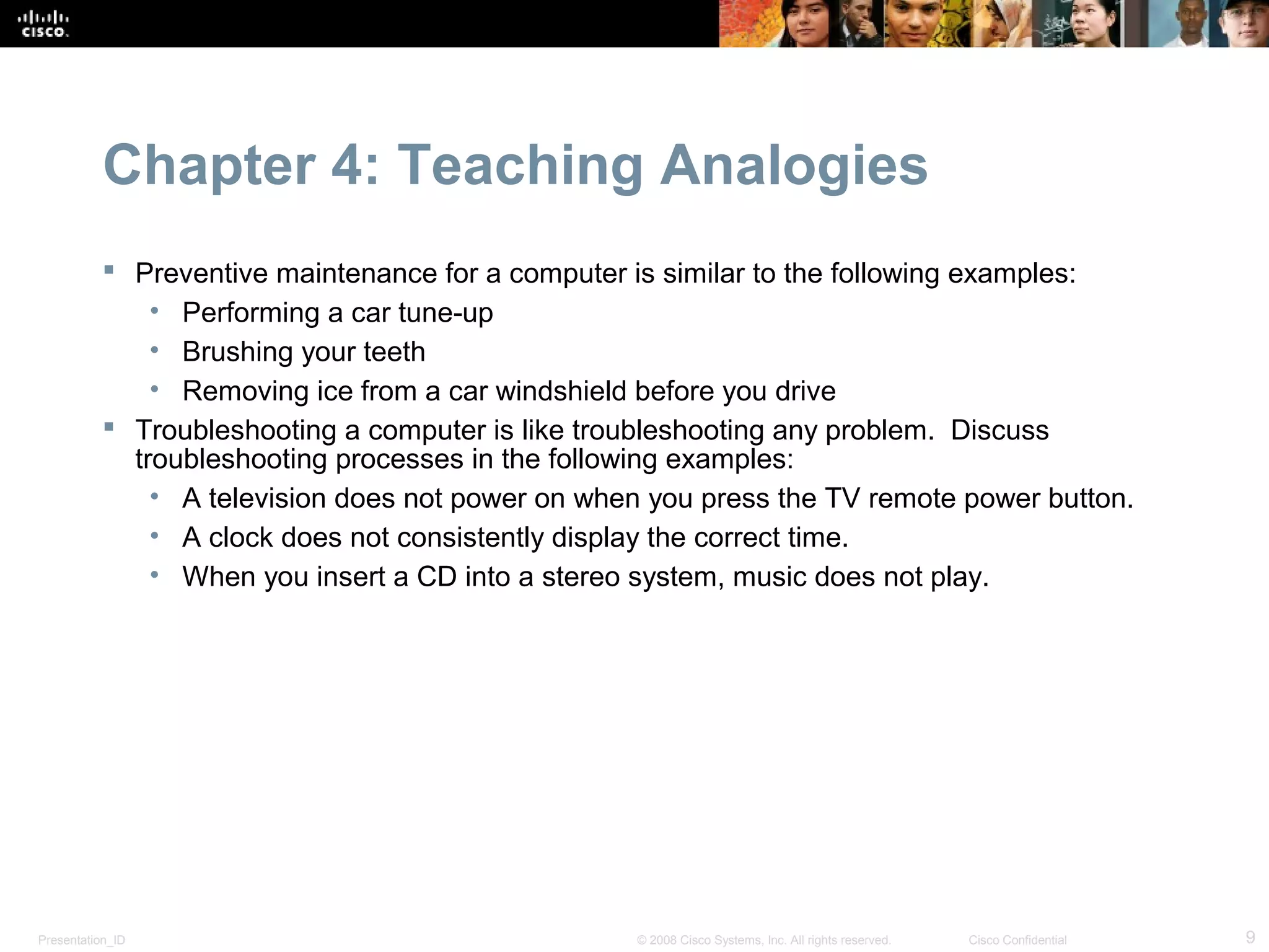 Chapter 4: Teaching Analogies
            Preventive maintenance for a computer is similar to the following examples:
               • Performing a car tune-up
               • Brushing your teeth
               • Removing ice from a car windshield before you drive
            Troubleshooting a computer is like troubleshooting any problem. Discuss
             troubleshooting processes in the following examples:
               • A television does not power on when you press the TV remote power button.
               • A clock does not consistently display the correct time.
               • When you insert a CD into a stereo system, music does not play.




Presentation_ID                                    © 2008 Cisco Systems, Inc. All rights reserved.   Cisco Confidential   9
 