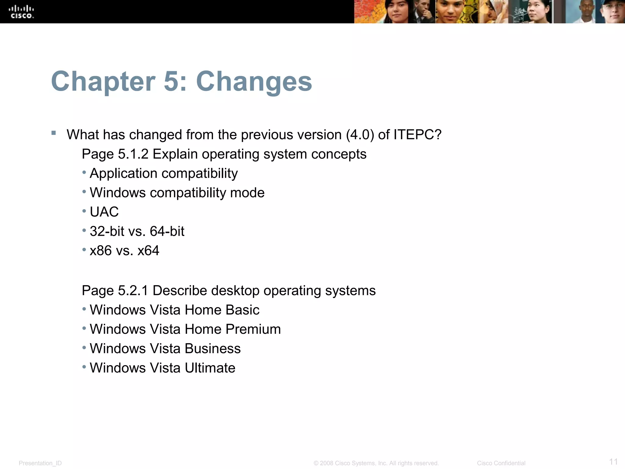 Chapter 5: Changes
            What has changed from the previous version (4.0) of ITEPC?
              Page 5.1.2 Explain operating system concepts
              • Application compatibility
              • Windows compatibility mode
              • UAC
              • 32-bit vs. 64-bit
              • x86 vs. x64

                  Page 5.2.1 Describe desktop operating systems
                  • Windows Vista Home Basic
                  • Windows Vista Home Premium
                  • Windows Vista Business
                  • Windows Vista Ultimate




Presentation_ID                                      © 2008 Cisco Systems, Inc. All rights reserved.   Cisco Confidential   11
 