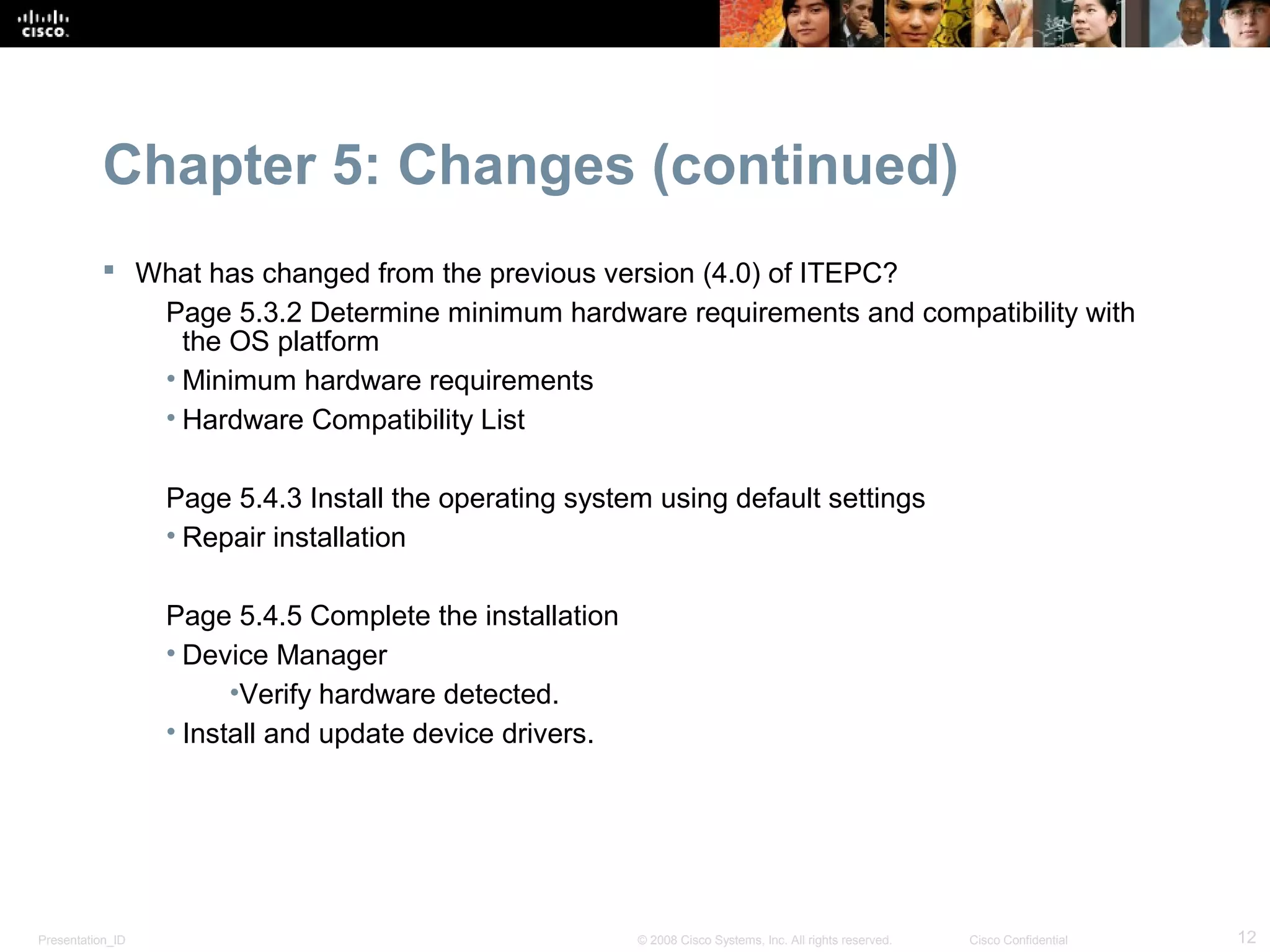 Chapter 5: Changes (continued)
            What has changed from the previous version (4.0) of ITEPC?
              Page 5.3.2 Determine minimum hardware requirements and compatibility with
                the OS platform
              • Minimum hardware requirements
              • Hardware Compatibility List

                  Page 5.4.3 Install the operating system using default settings
                  • Repair installation

                  Page 5.4.5 Complete the installation
                  • Device Manager
                        •Verify hardware detected.
                  • Install and update device drivers.




Presentation_ID                                          © 2008 Cisco Systems, Inc. All rights reserved.   Cisco Confidential   12
 