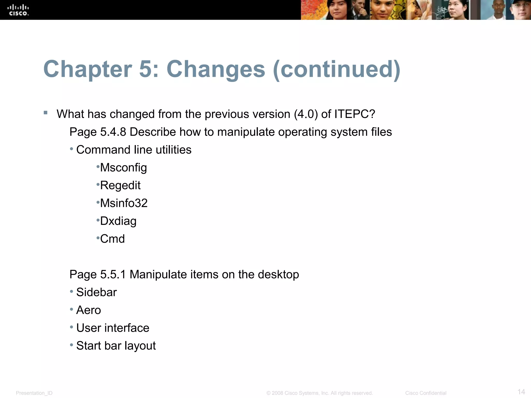 Chapter 5: Changes (continued)
            What has changed from the previous version (4.0) of ITEPC?
                  Page 5.4.8 Describe how to manipulate operating system files
                  • Command line utilities
                       •Msconfig
                       •Regedit
                       •Msinfo32
                       •Dxdiag
                       •Cmd


                  Page 5.5.1 Manipulate items on the desktop
                  • Sidebar
                  • Aero
                  • User interface
                  • Start bar layout


Presentation_ID                                       © 2008 Cisco Systems, Inc. All rights reserved.   Cisco Confidential   14
 