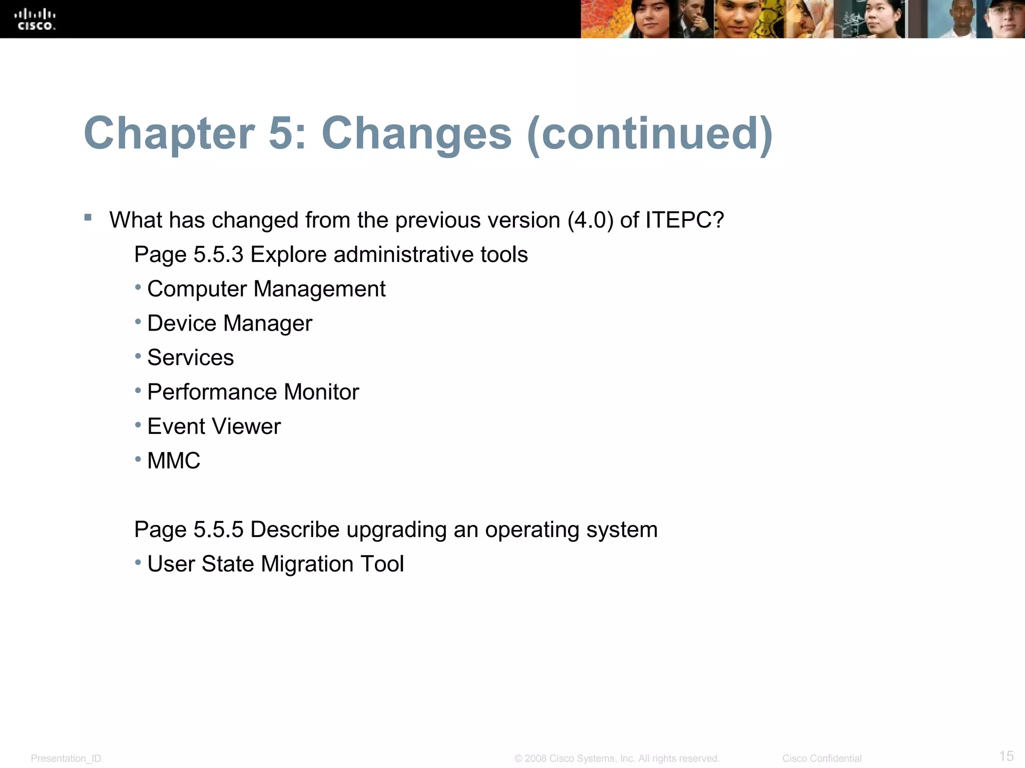 Chapter 5: Changes (continued)
            What has changed from the previous version (4.0) of ITEPC?
                  Page 5.5.3 Explore administrative tools
                  • Computer Management
                  • Device Manager
                  • Services
                  • Performance Monitor
                  • Event Viewer
                  • MMC


                  Page 5.5.5 Describe upgrading an operating system
                  • User State Migration Tool




Presentation_ID                                        © 2008 Cisco Systems, Inc. All rights reserved.   Cisco Confidential   15
 