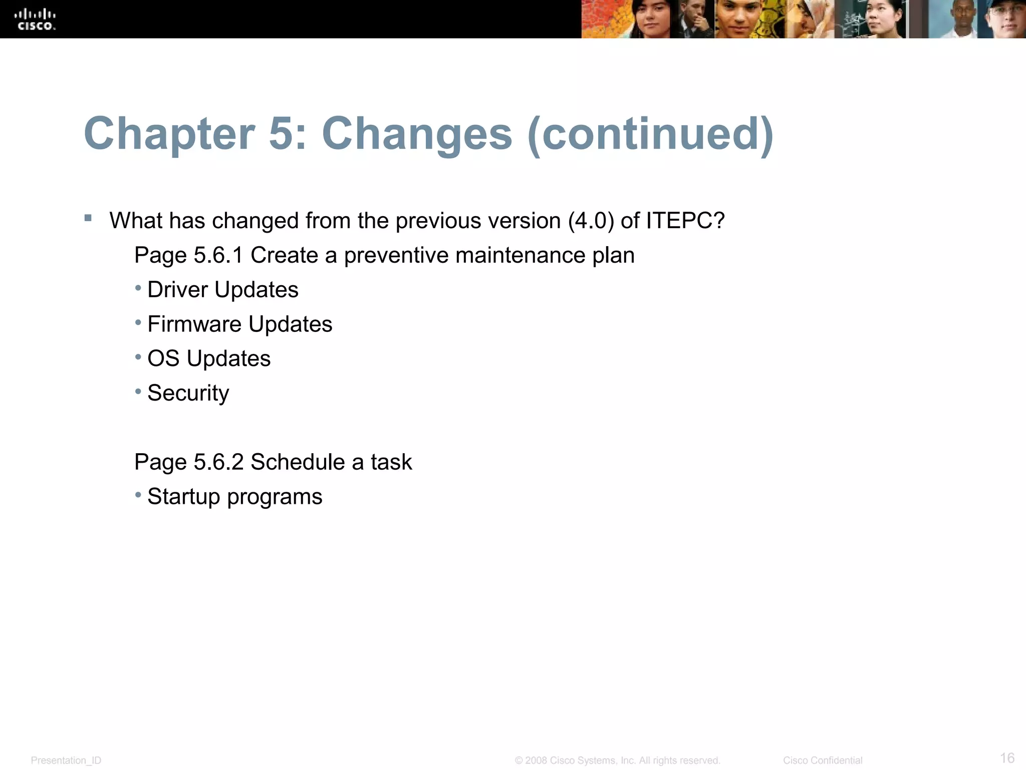Chapter 5: Changes (continued)
            What has changed from the previous version (4.0) of ITEPC?
                  Page 5.6.1 Create a preventive maintenance plan
                  • Driver Updates
                  • Firmware Updates
                  • OS Updates
                  • Security


                  Page 5.6.2 Schedule a task
                  • Startup programs




Presentation_ID                                      © 2008 Cisco Systems, Inc. All rights reserved.   Cisco Confidential   16
 
