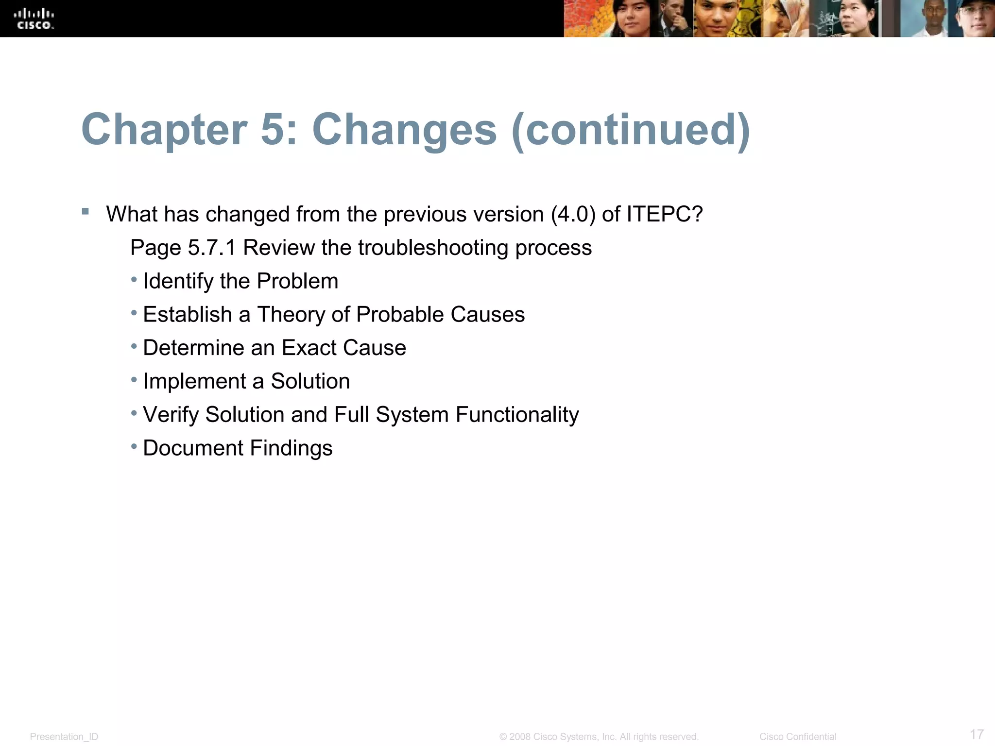 Chapter 5: Changes (continued)
            What has changed from the previous version (4.0) of ITEPC?
                  Page 5.7.1 Review the troubleshooting process
                  • Identify the Problem
                  • Establish a Theory of Probable Causes
                  • Determine an Exact Cause
                  • Implement a Solution
                  • Verify Solution and Full System Functionality
                  • Document Findings




Presentation_ID                                         © 2008 Cisco Systems, Inc. All rights reserved.   Cisco Confidential   17
 