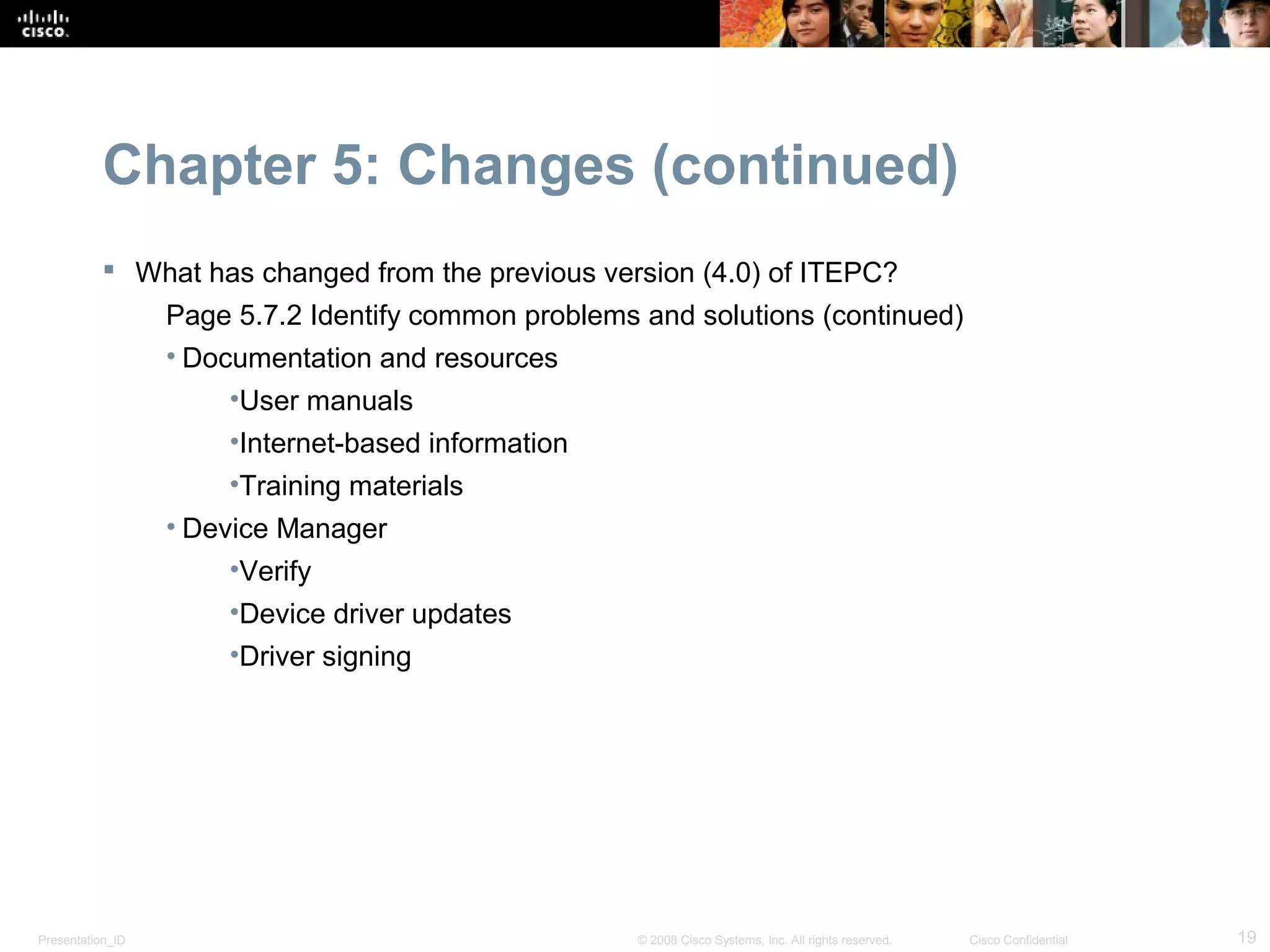Chapter 5: Changes (continued)
            What has changed from the previous version (4.0) of ITEPC?
                  Page 5.7.2 Identify common problems and solutions (continued)
                  • Documentation and resources
                      •User manuals
                      •Internet-based information
                      •Training materials
                  • Device Manager
                      •Verify
                      •Device driver updates
                      •Driver signing




Presentation_ID                                       © 2008 Cisco Systems, Inc. All rights reserved.   Cisco Confidential   19
 