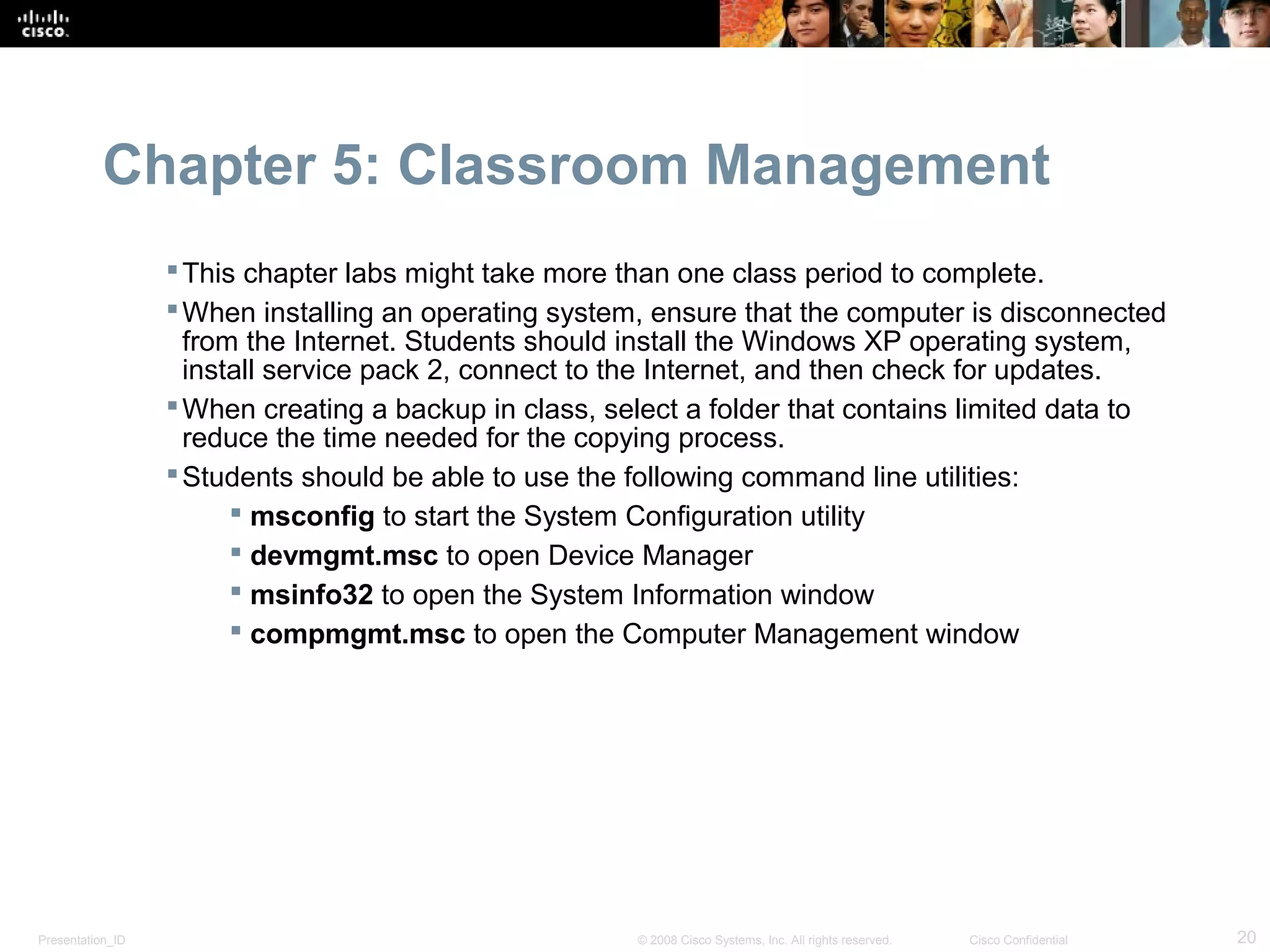 Chapter 5: Classroom Management
                   This chapter labs might take more than one class period to complete.
                   When installing an operating system, ensure that the computer is disconnected
                    from the Internet. Students should install the Windows XP operating system,
                    install service pack 2, connect to the Internet, and then check for updates.
                   When creating a backup in class, select a folder that contains limited data to
                    reduce the time needed for the copying process.
                   Students should be able to use the following command line utilities:
                         msconfig to start the System Configuration utility
                         devmgmt.msc to open Device Manager
                         msinfo32 to open the System Information window
                         compmgmt.msc to open the Computer Management window




Presentation_ID                                        © 2008 Cisco Systems, Inc. All rights reserved.   Cisco Confidential   20
 