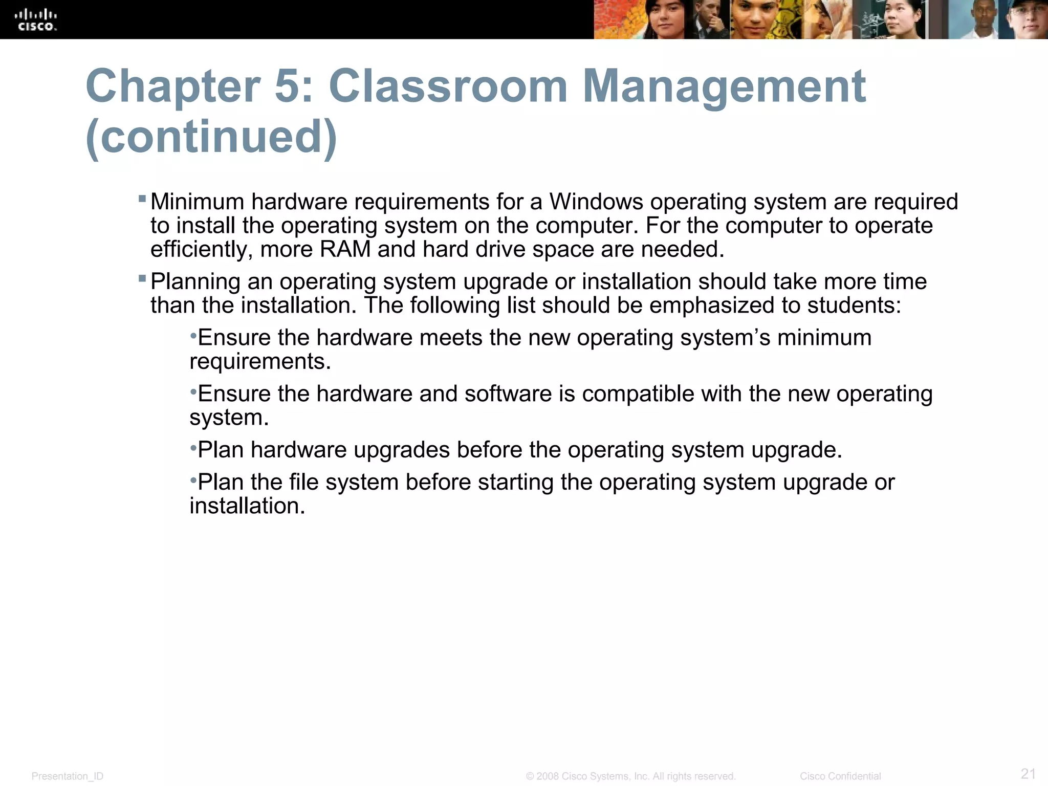Chapter 5: Classroom Management
           (continued)
                   Minimum hardware requirements for a Windows operating system are required
                    to install the operating system on the computer. For the computer to operate
                    efficiently, more RAM and hard drive space are needed.
                   Planning an operating system upgrade or installation should take more time
                    than the installation. The following list should be emphasized to students:
                         •Ensure the hardware meets the new operating system’s minimum
                         requirements.
                         •Ensure the hardware and software is compatible with the new operating
                         system.
                         •Plan hardware upgrades before the operating system upgrade.
                         •Plan the file system before starting the operating system upgrade or
                         installation.




Presentation_ID                                       © 2008 Cisco Systems, Inc. All rights reserved.   Cisco Confidential   21
 