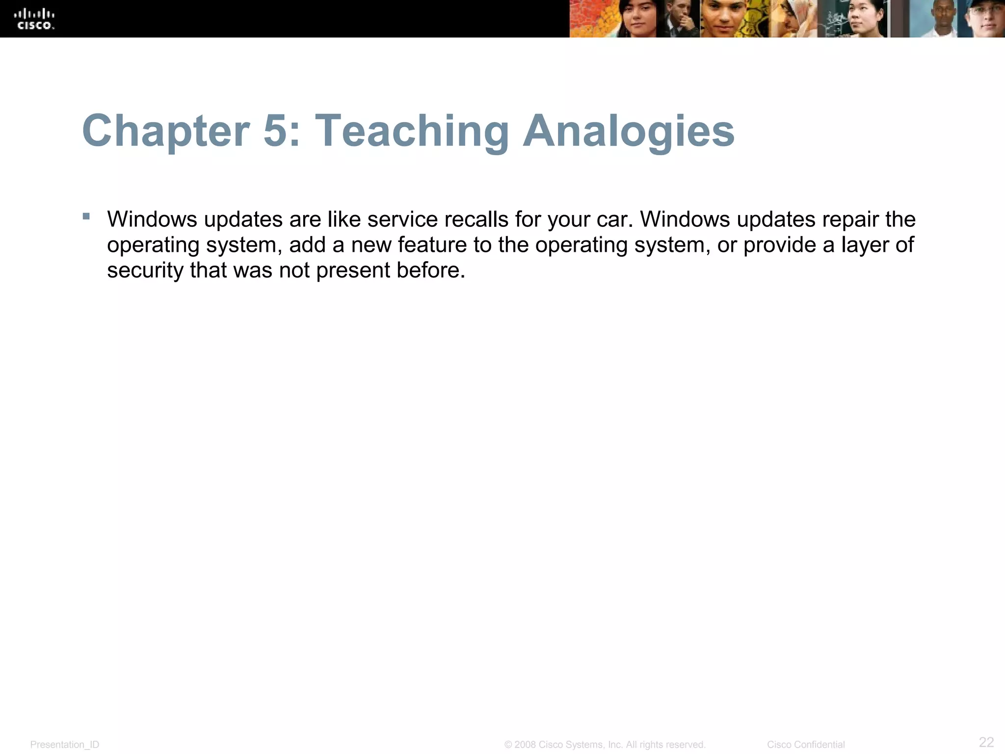 Chapter 5: Teaching Analogies
            Windows updates are like service recalls for your car. Windows updates repair the
             operating system, add a new feature to the operating system, or provide a layer of
             security that was not present before.




Presentation_ID                                      © 2008 Cisco Systems, Inc. All rights reserved.   Cisco Confidential   22
 