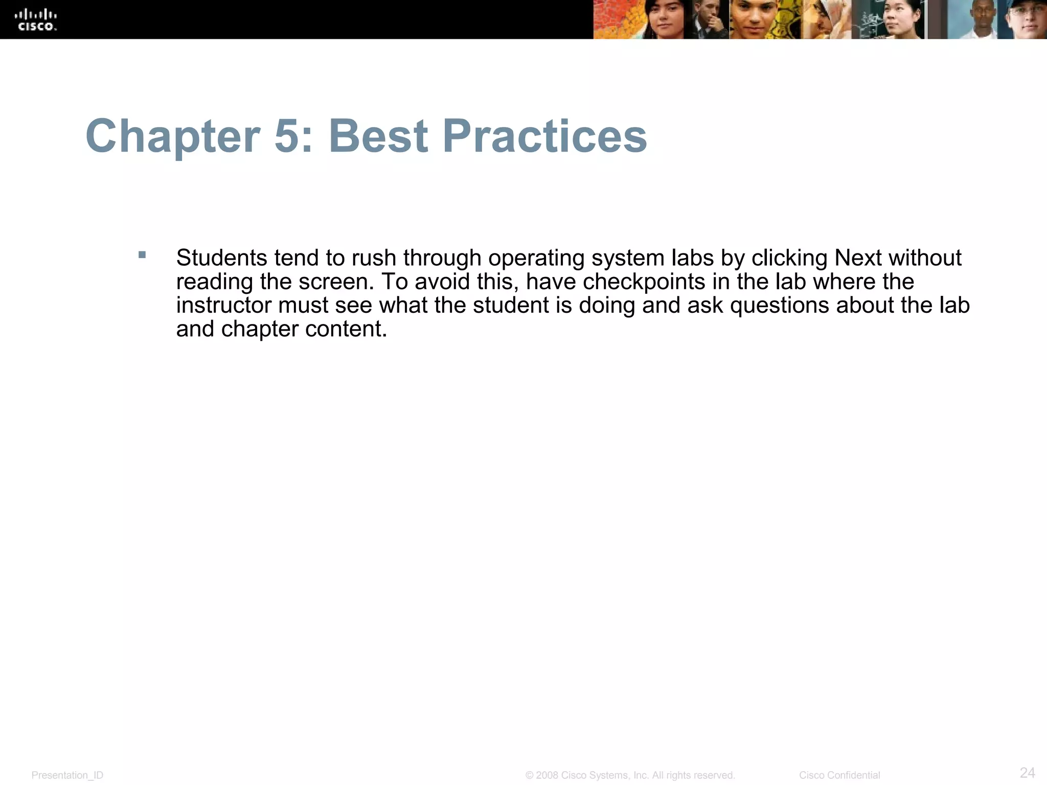 Chapter 5: Best Practices

                     Students tend to rush through operating system labs by clicking Next without
                      reading the screen. To avoid this, have checkpoints in the lab where the
                      instructor must see what the student is doing and ask questions about the lab
                      and chapter content.




Presentation_ID                                        © 2008 Cisco Systems, Inc. All rights reserved.   Cisco Confidential   24
 