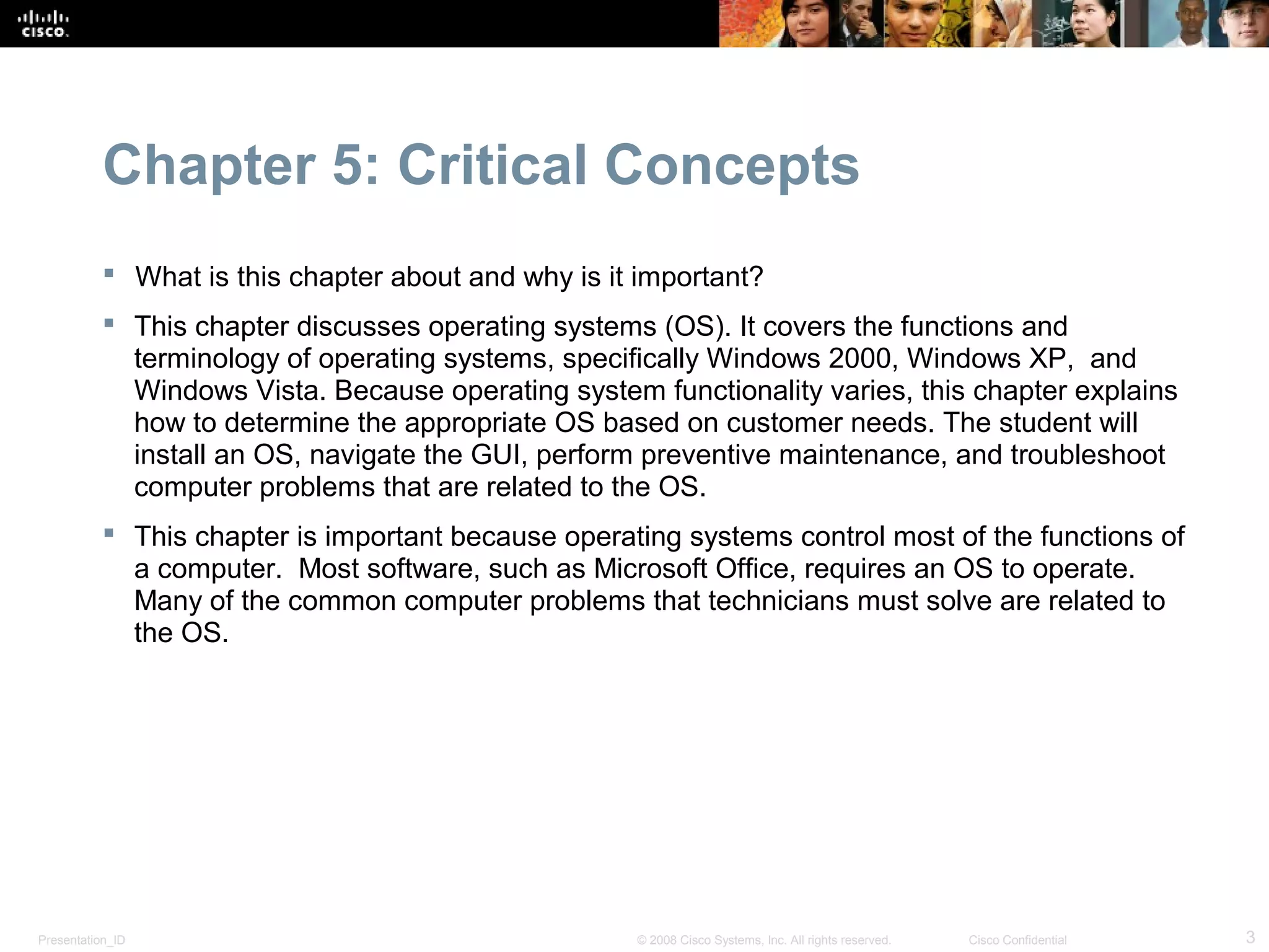 Chapter 5: Critical Concepts
            What is this chapter about and why is it important?
            This chapter discusses operating systems (OS). It covers the functions and
             terminology of operating systems, specifically Windows 2000, Windows XP, and
             Windows Vista. Because operating system functionality varies, this chapter explains
             how to determine the appropriate OS based on customer needs. The student will
             install an OS, navigate the GUI, perform preventive maintenance, and troubleshoot
             computer problems that are related to the OS.
            This chapter is important because operating systems control most of the functions of
             a computer. Most software, such as Microsoft Office, requires an OS to operate.
             Many of the common computer problems that technicians must solve are related to
             the OS.




Presentation_ID                                      © 2008 Cisco Systems, Inc. All rights reserved.   Cisco Confidential   3
 