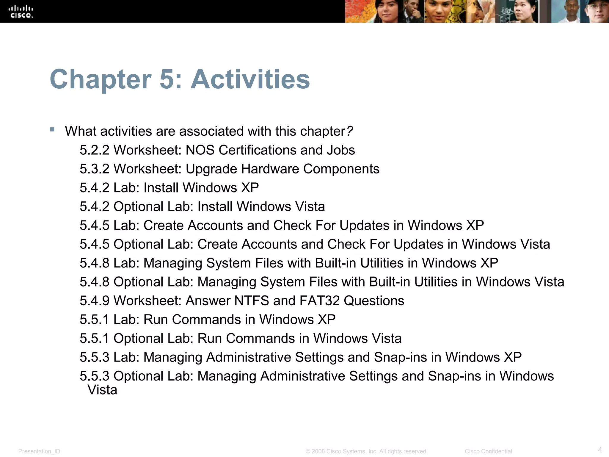 Chapter 5: Activities
            What activities are associated with this chapter?
              5.2.2 Worksheet: NOS Certifications and Jobs
              5.3.2 Worksheet: Upgrade Hardware Components
              5.4.2 Lab: Install Windows XP
              5.4.2 Optional Lab: Install Windows Vista
              5.4.5 Lab: Create Accounts and Check For Updates in Windows XP
              5.4.5 Optional Lab: Create Accounts and Check For Updates in Windows Vista
              5.4.8 Lab: Managing System Files with Built-in Utilities in Windows XP
              5.4.8 Optional Lab: Managing System Files with Built-in Utilities in Windows Vista
              5.4.9 Worksheet: Answer NTFS and FAT32 Questions
              5.5.1 Lab: Run Commands in Windows XP
              5.5.1 Optional Lab: Run Commands in Windows Vista
              5.5.3 Lab: Managing Administrative Settings and Snap-ins in Windows XP
              5.5.3 Optional Lab: Managing Administrative Settings and Snap-ins in Windows
               Vista



Presentation_ID                                      © 2008 Cisco Systems, Inc. All rights reserved.   Cisco Confidential   4
 