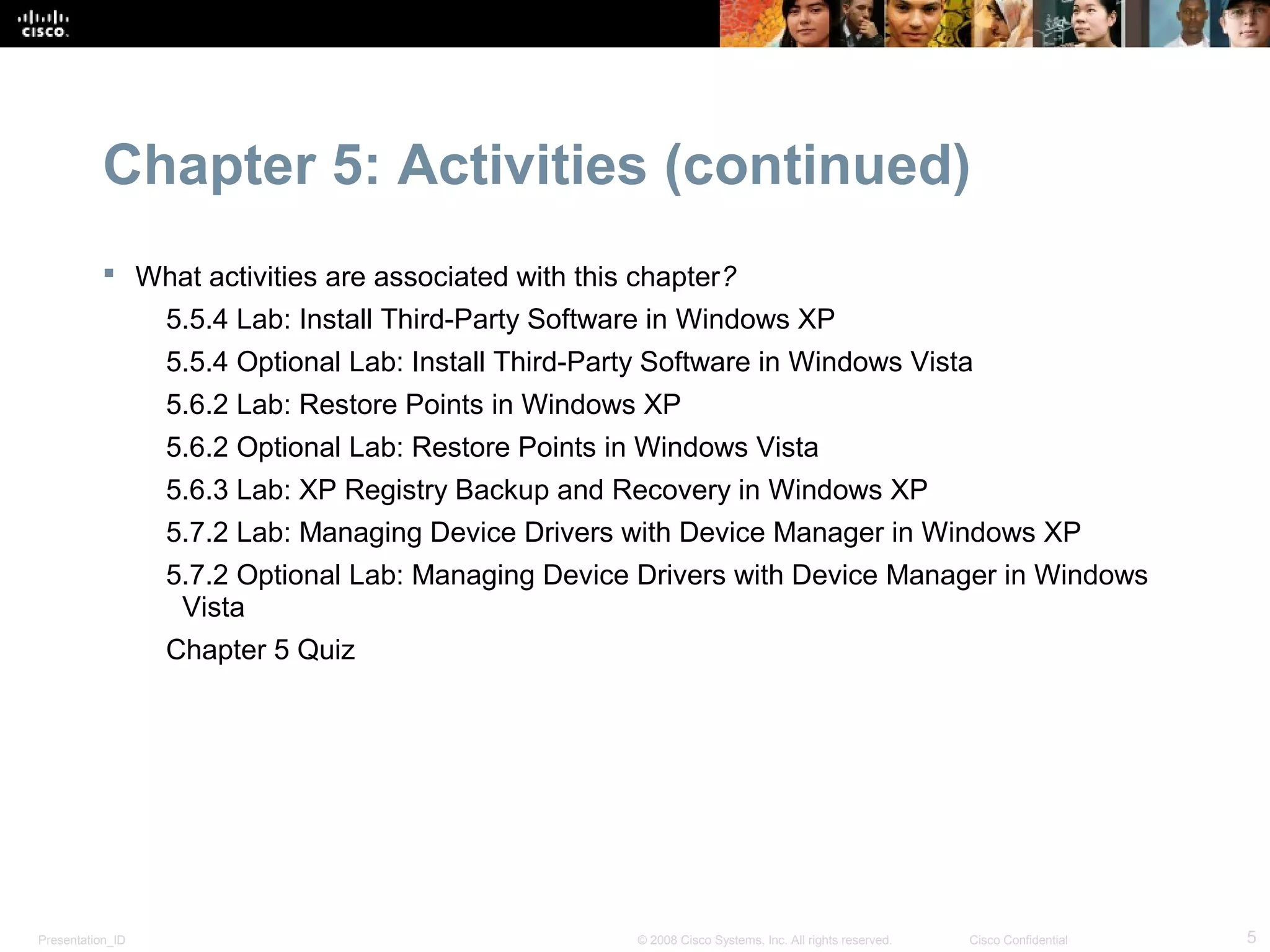 Chapter 5: Activities (continued)
            What activities are associated with this chapter?
                  5.5.4 Lab: Install Third-Party Software in Windows XP
                  5.5.4 Optional Lab: Install Third-Party Software in Windows Vista
                  5.6.2 Lab: Restore Points in Windows XP
                  5.6.2 Optional Lab: Restore Points in Windows Vista
                  5.6.3 Lab: XP Registry Backup and Recovery in Windows XP
                  5.7.2 Lab: Managing Device Drivers with Device Manager in Windows XP
                  5.7.2 Optional Lab: Managing Device Drivers with Device Manager in Windows
                   Vista
                  Chapter 5 Quiz




Presentation_ID                                        © 2008 Cisco Systems, Inc. All rights reserved.   Cisco Confidential   5
 
