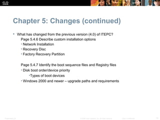 Chapter 5: Changes (continued)
            What has changed from the previous version (4.0) of ITEPC?
              Page 5.4.6 Describe custom installation options
              • Network Installation
              • Recovery Disc
              • Factory Recovery Partition


                  Page 5.4.7 Identify the boot sequence files and Registry files
                  • Disk boot order/device priority
                       •Types of boot devices
                  • Windows 2000 and newer – upgrade paths and requirements




Presentation_ID                                         © 2008 Cisco Systems, Inc. All rights reserved.   Cisco Confidential   13
 