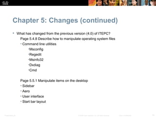 Chapter 5: Changes (continued)
            What has changed from the previous version (4.0) of ITEPC?
                  Page 5.4.8 Describe how to manipulate operating system files
                  • Command line utilities
                       •Msconfig
                       •Regedit
                       •Msinfo32
                       •Dxdiag
                       •Cmd


                  Page 5.5.1 Manipulate items on the desktop
                  • Sidebar
                  • Aero
                  • User interface
                  • Start bar layout


Presentation_ID                                       © 2008 Cisco Systems, Inc. All rights reserved.   Cisco Confidential   14
 