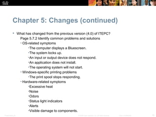 Chapter 5: Changes (continued)
            What has changed from the previous version (4.0) of ITEPC?
              Page 5.7.2 Identify common problems and solutions
              • OS-related symptoms
                   •The computer displays a Bluescreen.
                   •The system locks up.
                   •An input or output device does not respond.
                   •An application does not install.
                   •The operating system will not start.
              • Windows-specific printing problems
                   •The print spool stops responding.
              • Hardware-related symptoms
                   •Excessive heat
                   •Noise
                   •Odors
                   •Status light indicators
                   •Alerts
                   •Visible damage to components.
Presentation_ID                                    © 2008 Cisco Systems, Inc. All rights reserved.   Cisco Confidential   18
 
