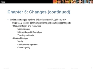 Chapter 5: Changes (continued)
            What has changed from the previous version (4.0) of ITEPC?
                  Page 5.7.2 Identify common problems and solutions (continued)
                  • Documentation and resources
                      •User manuals
                      •Internet-based information
                      •Training materials
                  • Device Manager
                      •Verify
                      •Device driver updates
                      •Driver signing




Presentation_ID                                       © 2008 Cisco Systems, Inc. All rights reserved.   Cisco Confidential   19
 